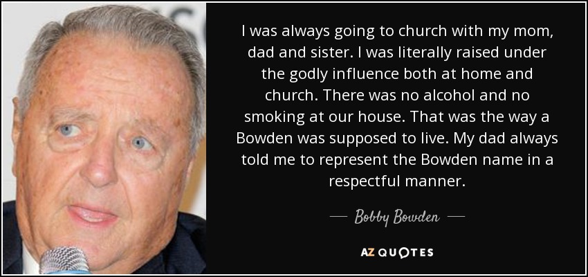 I was always going to church with my mom, dad and sister. I was literally raised under the godly influence both at home and church. There was no alcohol and no smoking at our house. That was the way a Bowden was supposed to live. My dad always told me to represent the Bowden name in a respectful manner. - Bobby Bowden