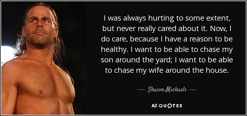 I was always hurting to some extent, but never really cared about it. Now, I do care, because I have a reason to be healthy. I want to be able to chase my son around the yard; I want to be able to chase my wife around the house. - Shawn Michaels