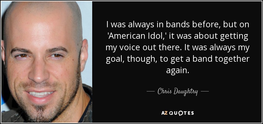 I was always in bands before, but on 'American Idol,' it was about getting my voice out there. It was always my goal, though, to get a band together again. - Chris Daughtry