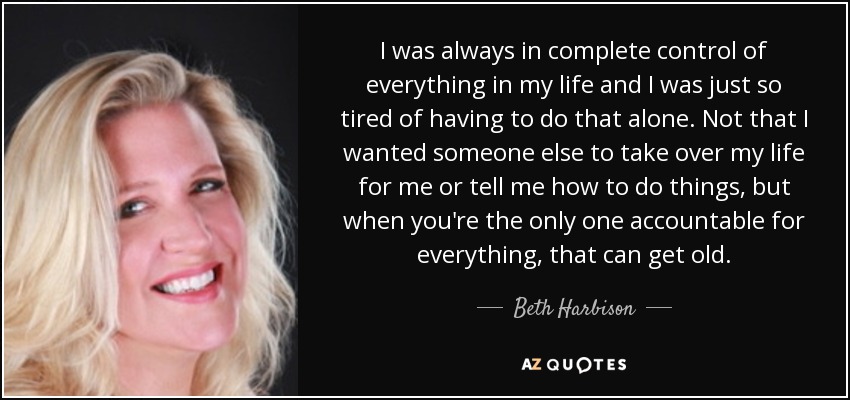I was always in complete control of everything in my life and I was just so tired of having to do that alone. Not that I wanted someone else to take over my life for me or tell me how to do things, but when you're the only one accountable for everything, that can get old. - Beth Harbison