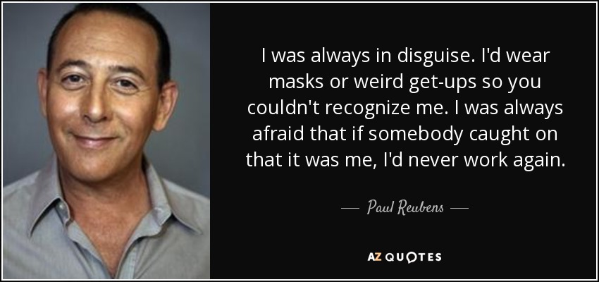 I was always in disguise. I'd wear masks or weird get-ups so you couldn't recognize me. I was always afraid that if somebody caught on that it was me, I'd never work again. - Paul Reubens