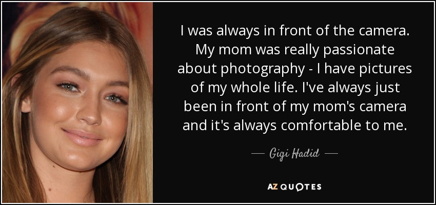 I was always in front of the camera. My mom was really passionate about photography - I have pictures of my whole life. I've always just been in front of my mom's camera and it's always comfortable to me. - Gigi Hadid