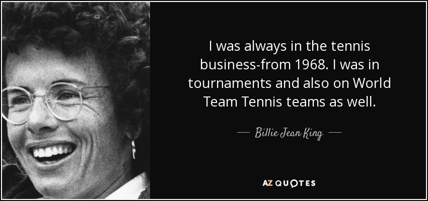 I was always in the tennis business-from 1968. I was in tournaments and also on World Team Tennis teams as well. - Billie Jean King