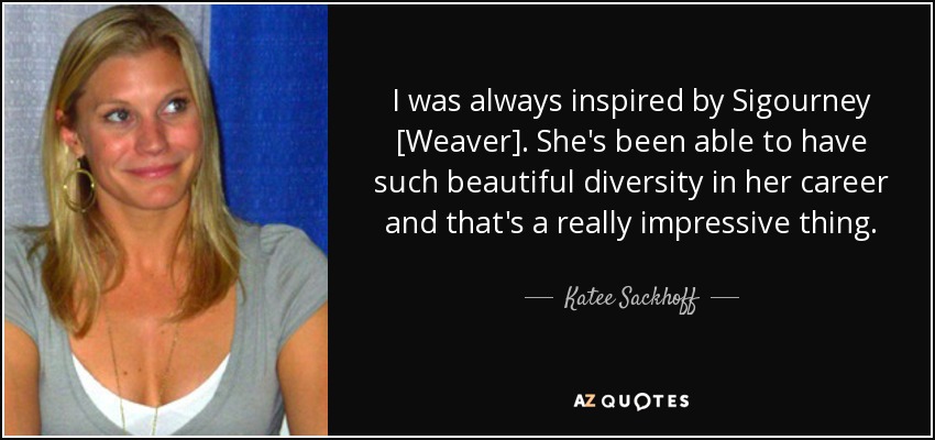 I was always inspired by Sigourney [Weaver]. She's been able to have such beautiful diversity in her career and that's a really impressive thing. - Katee Sackhoff