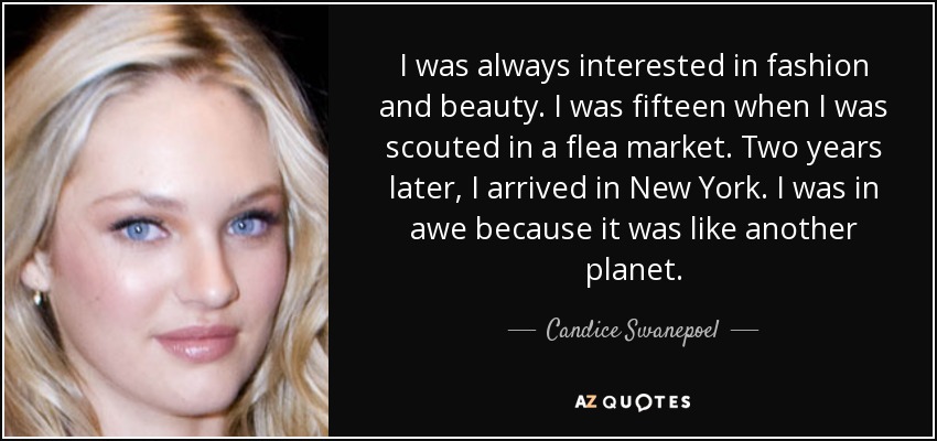 I was always interested in fashion and beauty. I was fifteen when I was scouted in a flea market. Two years later, I arrived in New York. I was in awe because it was like another planet. - Candice Swanepoel