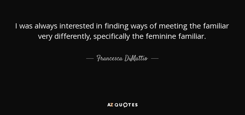 I was always interested in finding ways of meeting the familiar very differently, specifically the feminine familiar. - Francesca DiMattio