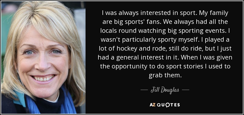 I was always interested in sport. My family are big sports' fans. We always had all the locals round watching big sporting events. I wasn't particularly sporty myself. I played a lot of hockey and rode, still do ride, but I just had a general interest in it. When I was given the opportunity to do sport stories I used to grab them. - Jill Douglas