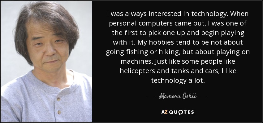I was always interested in technology. When personal computers came out, I was one of the first to pick one up and begin playing with it. My hobbies tend to be not about going fishing or hiking, but about playing on machines. Just like some people like helicopters and tanks and cars, I like technology a lot. - Mamoru Oshii