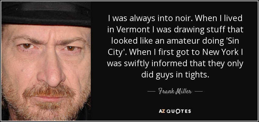 I was always into noir. When I lived in Vermont I was drawing stuff that looked like an amateur doing 'Sin City'. When I first got to New York I was swiftly informed that they only did guys in tights. - Frank Miller