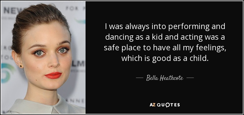I was always into performing and dancing as a kid and acting was a safe place to have all my feelings, which is good as a child. - Bella Heathcote