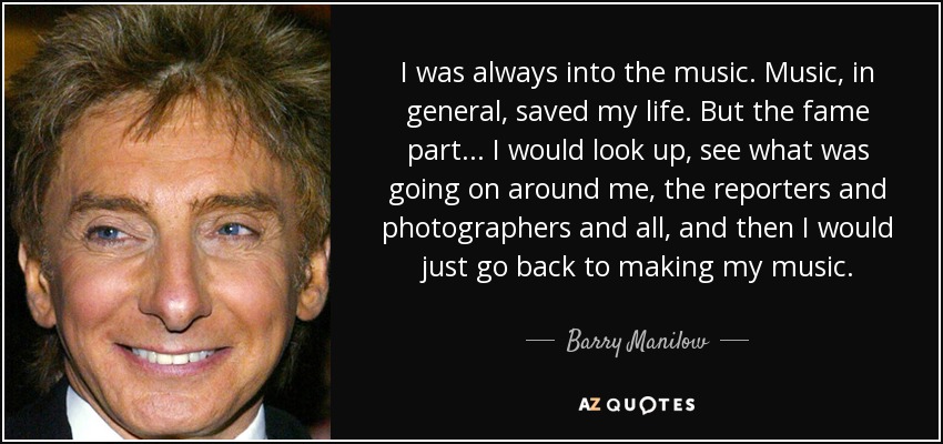 I was always into the music. Music, in general, saved my life. But the fame part... I would look up, see what was going on around me, the reporters and photographers and all, and then I would just go back to making my music. - Barry Manilow