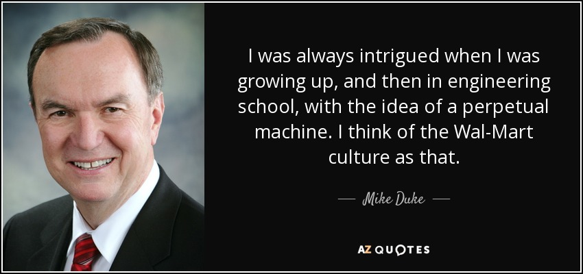 I was always intrigued when I was growing up, and then in engineering school, with the idea of a perpetual machine. I think of the Wal-Mart culture as that. - Mike Duke