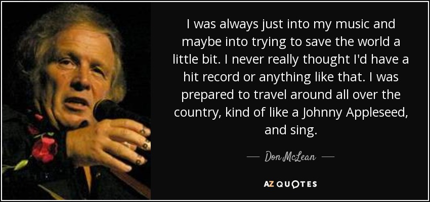 I was always just into my music and maybe into trying to save the world a little bit. I never really thought I'd have a hit record or anything like that. I was prepared to travel around all over the country, kind of like a Johnny Appleseed, and sing. - Don McLean