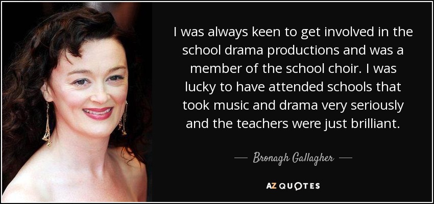 I was always keen to get involved in the school drama productions and was a member of the school choir. I was lucky to have attended schools that took music and drama very seriously and the teachers were just brilliant. - Bronagh Gallagher