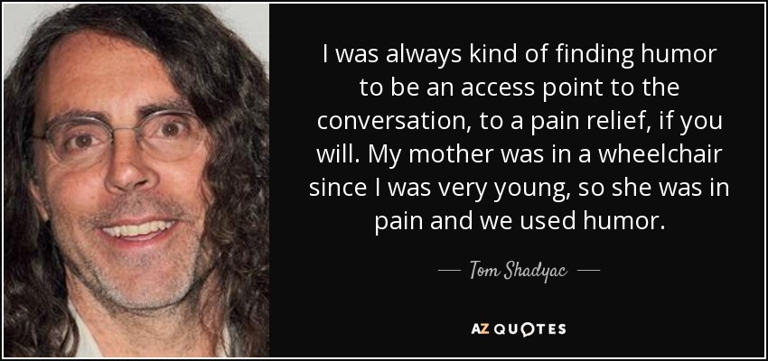 I was always kind of finding humor to be an access point to the conversation, to a pain relief, if you will. My mother was in a wheelchair since I was very young, so she was in pain and we used humor. - Tom Shadyac