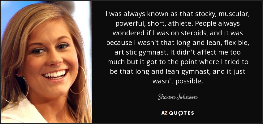 I was always known as that stocky, muscular, powerful, short, athlete. People always wondered if I was on steroids, and it was because I wasn't that long and lean, flexible, artistic gymnast. It didn't affect me too much but it got to the point where I tried to be that long and lean gymnast, and it just wasn't possible. - Shawn Johnson