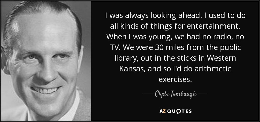 I was always looking ahead. I used to do all kinds of things for entertainment. When I was young, we had no radio, no TV. We were 30 miles from the public library, out in the sticks in Western Kansas, and so I'd do arithmetic exercises. - Clyde Tombaugh