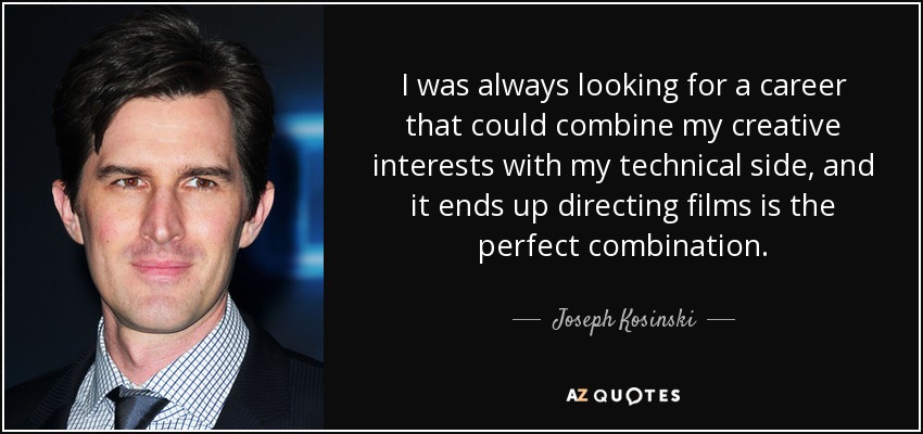 I was always looking for a career that could combine my creative interests with my technical side, and it ends up directing films is the perfect combination. - Joseph Kosinski
