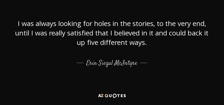 I was always looking for holes in the stories, to the very end, until I was really satisfied that I believed in it and could back it up five different ways. - Erin Siegal McIntyre