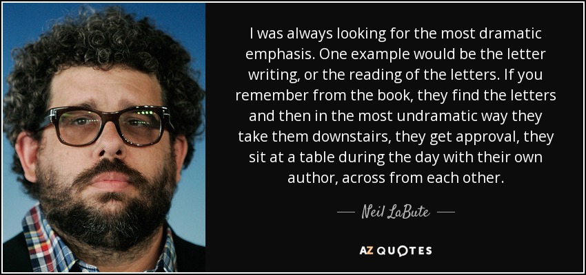 I was always looking for the most dramatic emphasis. One example would be the letter writing, or the reading of the letters. If you remember from the book, they find the letters and then in the most undramatic way they take them downstairs, they get approval, they sit at a table during the day with their own author, across from each other. - Neil LaBute