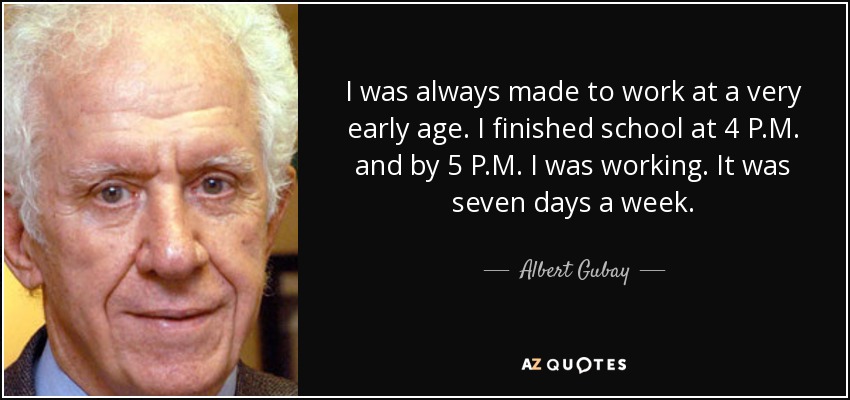 I was always made to work at a very early age. I finished school at 4 P.M. and by 5 P.M. I was working. It was seven days a week. - Albert Gubay