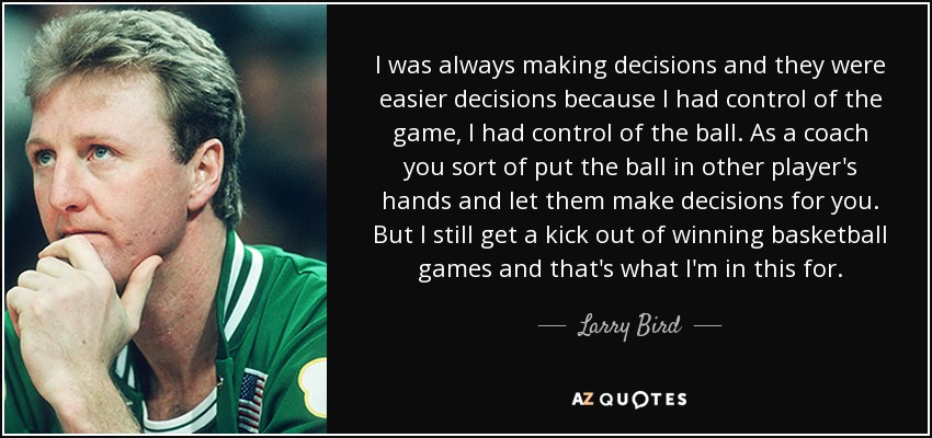 I was always making decisions and they were easier decisions because I had control of the game, I had control of the ball. As a coach you sort of put the ball in other player's hands and let them make decisions for you. But I still get a kick out of winning basketball games and that's what I'm in this for. - Larry Bird