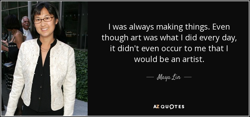 I was always making things. Even though art was what I did every day, it didn't even occur to me that I would be an artist. - Maya Lin
