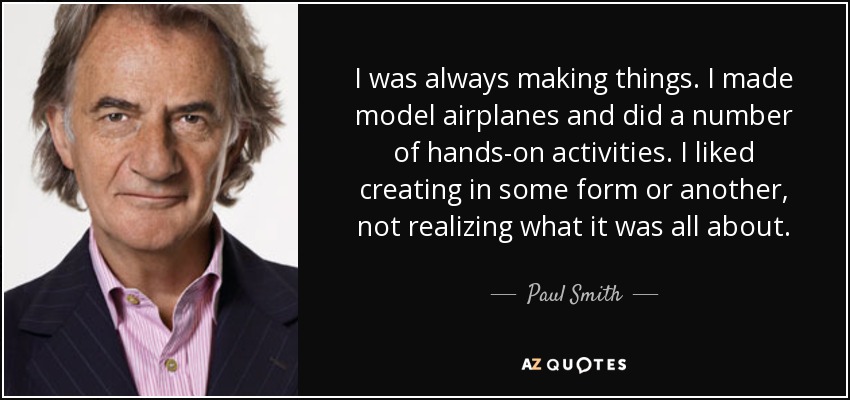 I was always making things. I made model airplanes and did a number of hands-on activities. I liked creating in some form or another, not realizing what it was all about. - Paul Smith