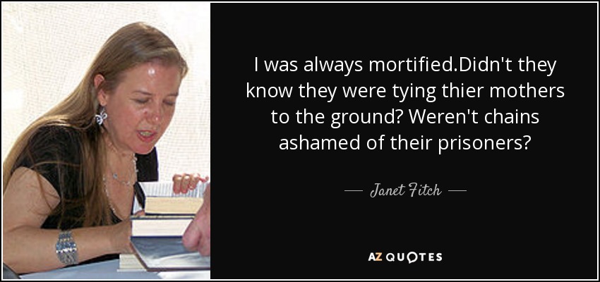 I was always mortified.Didn't they know they were tying thier mothers to the ground? Weren't chains ashamed of their prisoners? - Janet Fitch