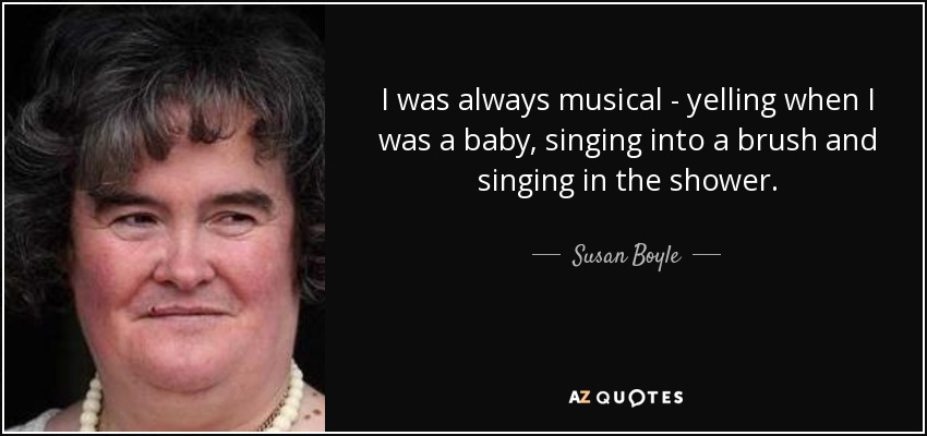 I was always musical - yelling when I was a baby, singing into a brush and singing in the shower. - Susan Boyle