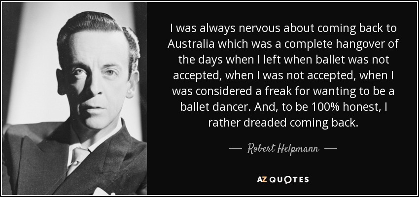 I was always nervous about coming back to Australia which was a complete hangover of the days when I left when ballet was not accepted, when I was not accepted, when I was considered a freak for wanting to be a ballet dancer. And, to be 100% honest, I rather dreaded coming back. - Robert Helpmann