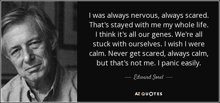 I was always nervous, always scared. That's stayed with me my whole life. I think it's all our genes. We're all stuck with ourselves. I wish I were calm. Never get scared, always calm, but that's not me. I panic easily. - Edward Sorel