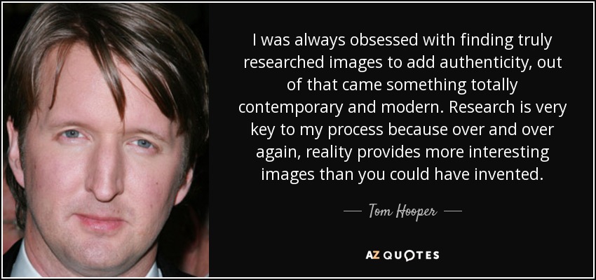 I was always obsessed with finding truly researched images to add authenticity, out of that came something totally contemporary and modern. Research is very key to my process because over and over again, reality provides more interesting images than you could have invented. - Tom Hooper