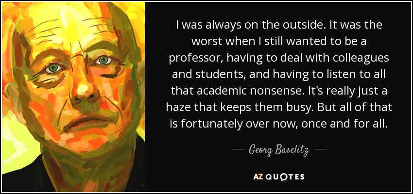 I was always on the outside. It was the worst when I still wanted to be a professor, having to deal with colleagues and students, and having to listen to all that academic nonsense. It's really just a haze that keeps them busy. But all of that is fortunately over now, once and for all. - Georg Baselitz