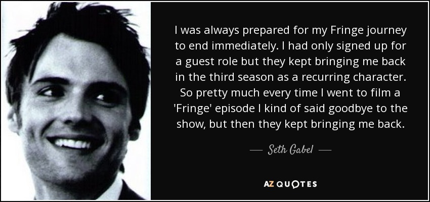 I was always prepared for my Fringe journey to end immediately. I had only signed up for a guest role but they kept bringing me back in the third season as a recurring character. So pretty much every time I went to film a 'Fringe' episode I kind of said goodbye to the show, but then they kept bringing me back. - Seth Gabel