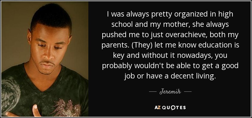 I was always pretty organized in high school and my mother, she always pushed me to just overachieve, both my parents. (They) let me know education is key and without it nowadays, you probably wouldn't be able to get a good job or have a decent living. - Jeremih