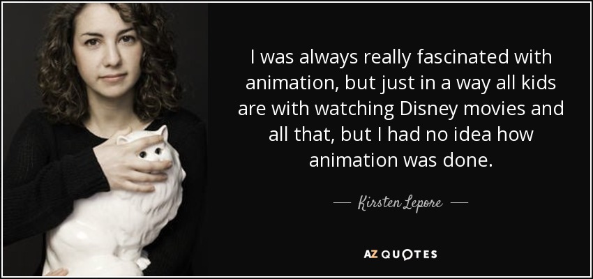 I was always really fascinated with animation, but just in a way all kids are with watching Disney movies and all that, but I had no idea how animation was done. - Kirsten Lepore