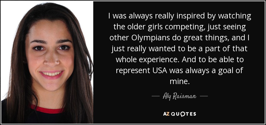 I was always really inspired by watching the older girls competing, just seeing other Olympians do great things, and I just really wanted to be a part of that whole experience. And to be able to represent USA was always a goal of mine. - Aly Raisman