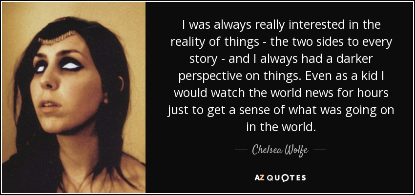 I was always really interested in the reality of things - the two sides to every story - and I always had a darker perspective on things. Even as a kid I would watch the world news for hours just to get a sense of what was going on in the world. - Chelsea Wolfe