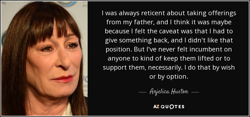 I was always reticent about taking offerings from my father, and I think it was maybe because I felt the caveat was that I had to give something back, and I didn't like that position. But I've never felt incumbent on anyone to kind of keep them lifted or to support them, necessarily. I do that by wish or by option. - Anjelica Huston