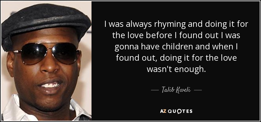 I was always rhyming and doing it for the love before I found out I was gonna have children and when I found out, doing it for the love wasn't enough. - Talib Kweli