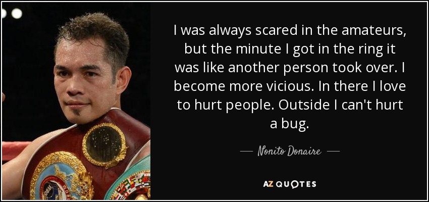 I was always scared in the amateurs, but the minute I got in the ring it was like another person took over. I become more vicious. In there I love to hurt people. Outside I can't hurt a bug. - Nonito Donaire