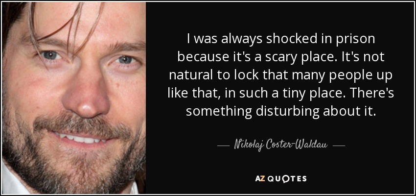 I was always shocked in prison because it's a scary place. It's not natural to lock that many people up like that, in such a tiny place. There's something disturbing about it. - Nikolaj Coster-Waldau