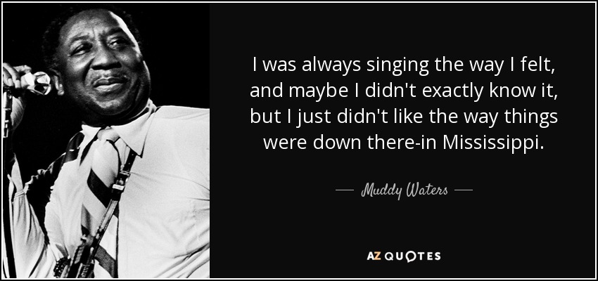 I was always singing the way I felt, and maybe I didn't exactly know it, but I just didn't like the way things were down there-in Mississippi. - Muddy Waters