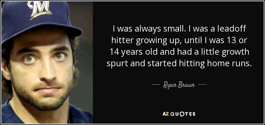 I was always small. I was a leadoff hitter growing up, until I was 13 or 14 years old and had a little growth spurt and started hitting home runs. - Ryan Braun