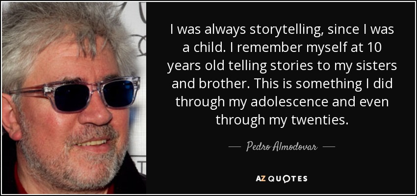 I was always storytelling, since I was a child. I remember myself at 10 years old telling stories to my sisters and brother. This is something I did through my adolescence and even through my twenties. - Pedro Almodovar
