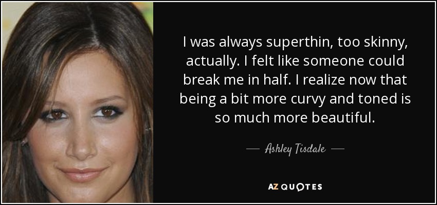 I was always superthin, too skinny, actually. I felt like someone could break me in half. I realize now that being a bit more curvy and toned is so much more beautiful. - Ashley Tisdale