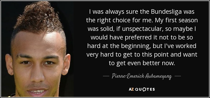 I was always sure the Bundesliga was the right choice for me. My first season was solid, if unspectacular, so maybe I would have preferred it not to be so hard at the beginning, but I've worked very hard to get to this point and want to get even better now. - Pierre-Emerick Aubameyang
