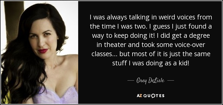 I was always talking in weird voices from the time I was two. I guess I just found a way to keep doing it! I did get a degree in theater and took some voice-over classes... but most of it is just the same stuff I was doing as a kid! - Grey DeLisle
