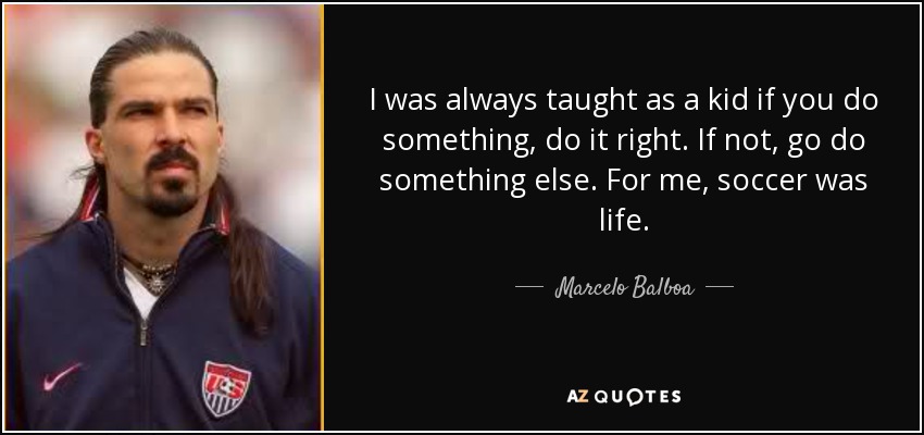 I was always taught as a kid if you do something, do it right. If not, go do something else. For me, soccer was life. - Marcelo Balboa